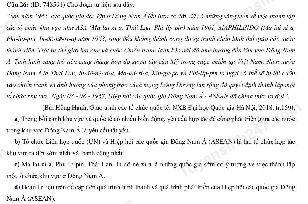 (ID: 748591) Cho đoạn tư liệu sau đây:
*Sau năm 1945, các quốc gia độc lập ở Đông Nam Á lần lượt ra đời, đã có những sáng kiến về việc thành lập
các tổ chức khu vực như ASA (Ma-lai-xi-a, Thái Lan, Phi-líp-pin) năm 1961, MAPHILINDO (Ma-lai-xi-a,
Phi-líp-pin, In-đô-nê-xi-a) năm 1963, song đều không thành công do sự tranh chấp lãnh thổ giữa các nước
thành viên. Trật tự thế giới hai cực và cuộc Chiến tranh lạnh kéo dài đã ảnh hưởng đến khu vực Đông Nam
Ấ. Tình hình càng trở nên căng thắng hơn do sự sa lầy của Mỹ trong cuộc chiến tại Việt Nam. Năm nước
Đông Nam Á là Thái Lan, In-đô-nê-xi-a, Ma-lai-xi-a, Xin-ga-po và Phi-líp-pin lo ngại có thể sẽ bị lôi cuốn
vào chiến tranh và ảnh hưởng của phong trào cách mạng Đông Dương lan rộng đã quyết định thành lập một
tổ chức khu vực. Ngày 08 - 08 - 1967, Hiệp hội các quốc gia Đông Nam Á - ASEAN đã chính thức ra đời''.
(Bùi Hồng Hạnh, Giáo trình các tổ chức quốc tế, NXB Đại học Quốc gia Hà Nội, 2018, tr.159).
a) Trong bối cảnh khu vực và quốc tế có nhiều biến động, yêu cầu hợp tác để cùng phát triển giữa các nước
trong khu vực Đông Nam Á là yêu cầu tất yếu.
b) Tổ chức Liên hợp quốc (UN) và Hiệp hội các quốc gia Đông Nam Á (ASEAN) là hai tổ chức hợp tác
khu vực ra đời sớm nhất và thành công nhất.
c) Ma-lai-xi-a, Phi-lip-pin, Thái Lan, In-đô-nê-xi-a là những quốc gia sớm có ý tưởng về việc thành lập
một tổ chức khu vực ở Đông Nam Á.
d) Đoạn tư liệu trên đề cập đến quá trình hình thành và quá trình phát triển của Hiệp hội các quốc gia Đông
Nam Á (ASEAN).