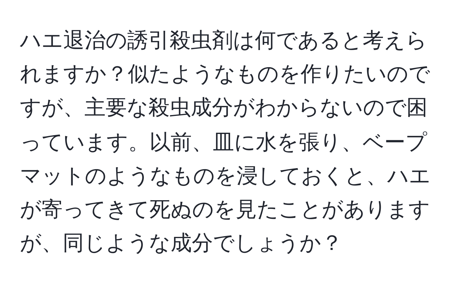 ハエ退治の誘引殺虫剤は何であると考えられますか？似たようなものを作りたいのですが、主要な殺虫成分がわからないので困っています。以前、皿に水を張り、ベープマットのようなものを浸しておくと、ハエが寄ってきて死ぬのを見たことがありますが、同じような成分でしょうか？