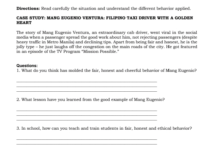 Directions: Read carefully the situation and understand the different behavior applied. 
CASE STUDY: MANG EUGENIO VENTURA: FILIPINO TAXI DRIVER WITH A GOLDEN 
HEART 
The story of Mang Eugenio Ventura, an extraordinary cab driver, went viral in the social 
media when a passenger spread the good work about him, not rejecting passengers (despite 
heavy traffic in Metro Manila) and declining tips. Apart from being fair and honest, he is the 
jolly type - he just laughs off the congestion on the main roads of the city. He got featured 
in an episode of the TV Program “Mission Possible.” 
Questions: 
1. What do you think has molded the fair, honest and cheerful behavior of Mang Eugenio? 
_ 
_ 
_ 
2. What lesson have you learned from the good example of Mang Eugenio? 
_ 
_ 
_ 
3. In school, how can you teach and train students in fair, honest and ethical behavior? 
_ 
_