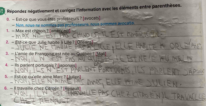 Répondez négativement et corrigez l'information avec les éléments entre parenthèses. 
0. — Est-ce que vous êtes professeurs ? [avocats] 
— Non, nous ne sommes pas professeurs, nous sommes avocats. 
_ 
1. — Max est chinois ? [américain] 
_ 
_ 
_ 
2. - Est-ce que Julie habite à Lille? [Orléans] 
_ 
_ 
3. - L'amie de Françoise est née au Québec? [Mali] 
_ 
4. — IIs parlent portugais ? [japonais] 
_ 
5. — Est-ce qu'elle aime Marc ? [Julien] 
_ 
6. — Il travaille chez Citroën? [Renault] 
_ 
_