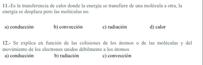 11.-Es la transferencia de calor donde la energía se transfiere de una molécula a otra, la
energía se desplaza pero las moléculas no.
a) conducción b) convección c) radiación d) calor
12.- Se explica en función de las colisiones de los átomos o de las moléculas y del
movimiento de los electrones unidos débilmente a los átomos
a) conducción b) radiación c) convección