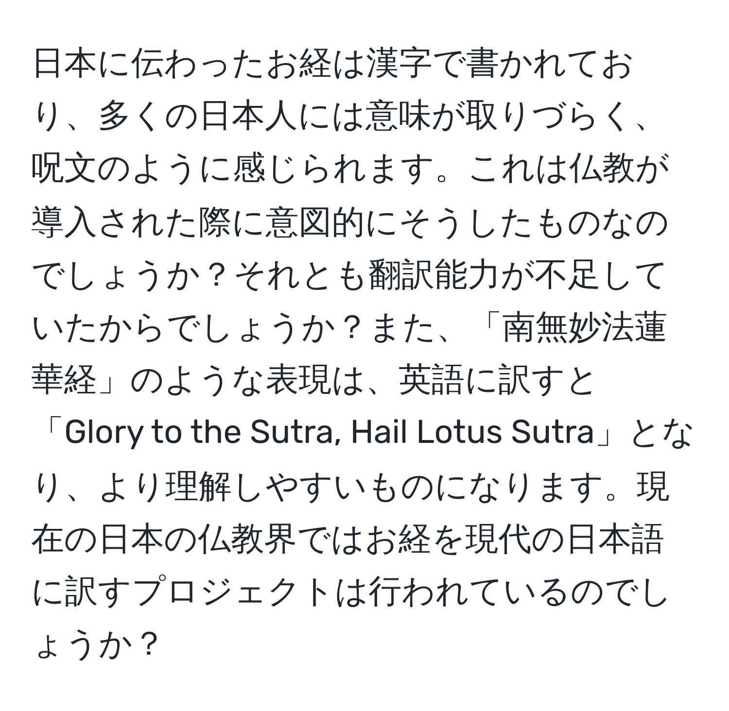 日本に伝わったお経は漢字で書かれており、多くの日本人には意味が取りづらく、呪文のように感じられます。これは仏教が導入された際に意図的にそうしたものなのでしょうか？それとも翻訳能力が不足していたからでしょうか？また、「南無妙法蓮華経」のような表現は、英語に訳すと「Glory to the Sutra, Hail Lotus Sutra」となり、より理解しやすいものになります。現在の日本の仏教界ではお経を現代の日本語に訳すプロジェクトは行われているのでしょうか？