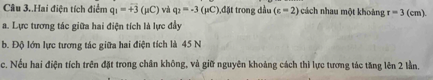 Câu 3..Hai điện tích điểm q_1=vector +3(mu C) và q_2=-3(mu C) ),đặt trong dầu (varepsilon =2) cách nhau một khoảng r=3( cm). 
a. Lực tương tác giữa hai điện tích là lực đầy 
b. Độ lớn lực tương tác giữa hai điện tích là 45 N 
c. Nếu hai điện tích trên đặt trong chân không, và giữ nguyên khoảng cách thì lực tương tác tăng lên 2 lần.