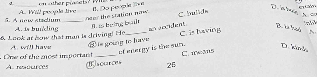 on other planets? What
_A. Will people live B. Do people live
ertain
D. is built
5. A new stadium _near the station now.
C. builds
A. co
A. is building
B. is being built
an accident.
Inlik
B. is had A.
6. Look at how that man is driving! He_
A. will have
Ⓑ is going to have C. is having
of energy is the sun.
D. kinds
One of the most important_
C. means
A. resources
B sources
26