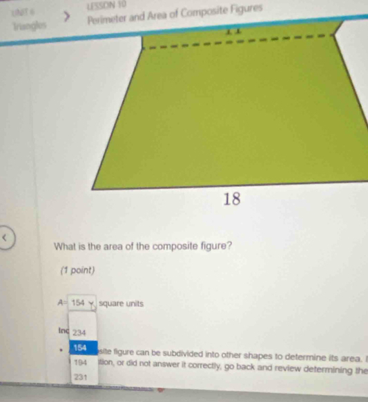 16T 6 LESSON 10 
Triangles 
< 
What is the area of the composite figure? 
(1 point)
A=154Y square units
Inc 234
154
site figure can be subdivided into other shapes to determine its area. I
194 ition, or did not answer it correctly, go back and review determining the
231