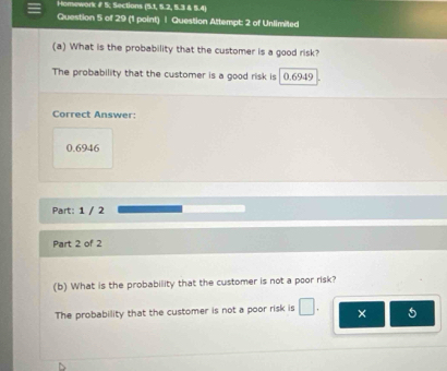 Homework # 5; Sections (5.1, 5.2, 5.3 & 5.4) 
Question 5 of 29 (1 point) | Question Attempt 2 of Unlimited 
(a) What is the probability that the customer is a good risk? 
The probability that the customer is a good risk is 0.6949
Correct Answer:
0.6946
Part: 1 / 2 
Part 2 of 2 
(b) What is the probability that the customer is not a poor risk? 
The probability that the customer is not a poor risk is □ . × 5