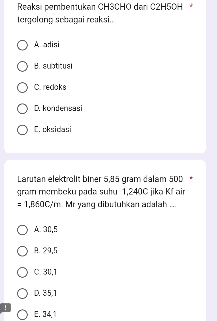 Reaksi pembentukan CH3CHO dari C2H5OH *
tergolong sebagai reaksi...
A. adisi
B. subtitusi
C. redoks
D. kondensasi
E. oksidasi
Larutan elektrolit biner 5,85 gram dalam 500 *
gram membeku pada suhu -1,240C jika Kf air
=1,860C/m. Mr yang dibutuhkan adalah ....
A. 30,5
B. 29,5
C. 30,1
D. 35,1!
E. 34,1