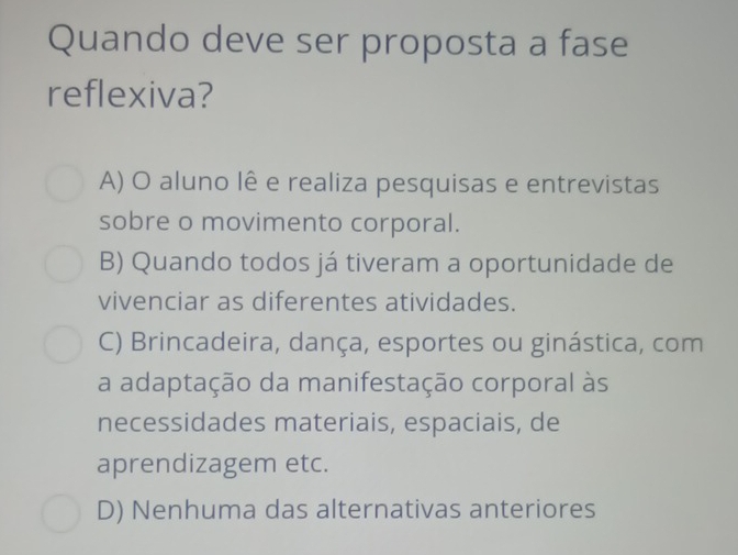 Quando deve ser proposta a fase
reflexiva?
A) O aluno lê e realiza pesquisas e entrevistas
sobre o movimento corporal.
B) Quando todos já tiveram a oportunidade de
vivenciar as diferentes atividades.
C) Brincadeira, dança, esportes ou ginástica, com
a adaptação da manifestação corporal às
necessidades materiais, espaciais, de
aprendizagem etc.
D) Nenhuma das alternativas anteriores