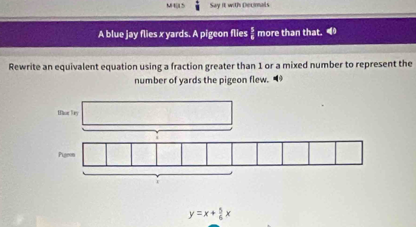 M4[15 Say it with Decimals 
A blue jay flies x yards. A pigeon flies  5/6  more than that. 
Rewrite an equivalent equation using a fraction greater than 1 or a mixed number to represent the 
number of yards the pigeon flew.
y=x+ 5/6 x