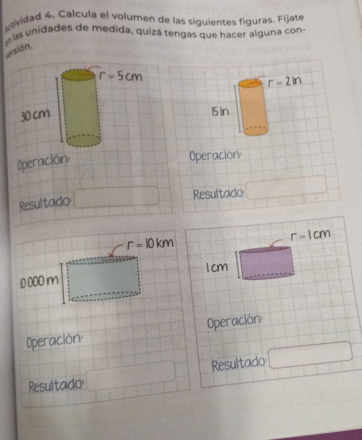 atividad 4. Calcula el volumen de las siguientes figuras. Fíjate
las unidades de medida, quizá tengas que hacer alguna con-
versión.
r=2in
15 in
Operación
Resultado: □ Resultado □
r=10km
r=1cm
1 cm □
10 000 m
Operación: Operación:
Resultado □
Resultado