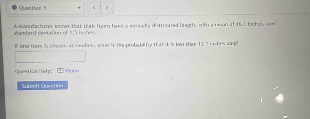 A manufacturer knows that their items have a normally distributed length, with a mean of 16.1 inches, and 
standard deviation of 1.5 inches. 
If one item is chosen at random, what is the probability that it is less than 12.1 inches long? 
Question Help; Video 
Submit Question