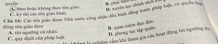 quyền
B. phải theu I
A theo hoặc không theo tôn giáo.
D. xuyên tạc chính sách (n
Câu 16: Các tôn giáo được Nhà nước công nhận đều bình đẳng trước pháp luật, có quyền hoa C. kỳ thị các tôn giáo khác.
động tôn giáo theo
B. quan niệm đạo đức.
A. tín ngưỡng cá nhân.
D. phong tục tập quán.
Ông hị nghiệm cấm khi tham gia các hoạt động tín ngưỡng tôn
C. quy định của pháp luật.