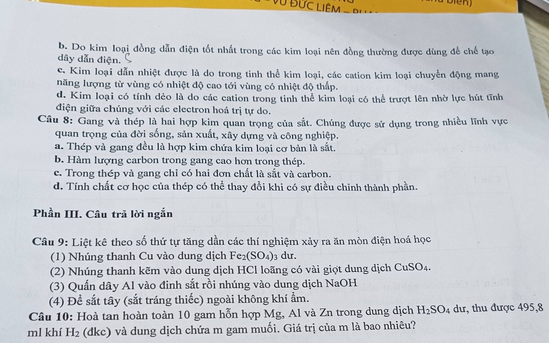 U Đức LiêM - Bi
b. Do kim loại đồng dẫn điện tốt nhất trong các kim loại nên đồng thường được dùng để chế tạo
dây dẫn điện.
c. Kim loại dẫn nhiệt được là do trong tinh thể kim loại, các cation kim loại chuyển động mang
năng lượng từ vùng có nhiệt độ cao tới vùng có nhiệt độ thấp.
d. Kim loại có tính dẻo là do các cation trong tinh thể kim loại có thể trượt lên nhờ lực hút tĩnh
điện giữa chúng với các electron hoá trị tự do.
Câu 8: Gang và thép là hai hợp kim quan trọng của sắt. Chúng được sử dụng trong nhiều lĩnh vực
quan trọng của đời sống, sản xuất, xây dựng và công nghiệp.
a. Thép và gang đều là hợp kim chứa kim loại cơ bản là sắt.
b. Hàm lượng carbon trong gang cao hơn trong thép.
c. Trong thép và gang chỉ có hai đơn chất là sắt và carbon.
d. Tính chất cơ học của thép có thể thay đổi khi có sự điều chỉnh thành phần.
Phần III. Câu trả lời ngắn
Câu 9: Liệt kê theo số thứ tự tăng dần các thí nghiệm xảy ra ăn mòn điện hoá học
(1) Nhúng thanh Cu vào dung dịch Fe_2(SO_4) 3 dư.
(2) Nhúng thanh kẽm vào dung dịch HCl loãng có vài giợt dung dịch CuSO_4.
(3) Quấn dây Al vào đinh sắt rồi nhúng vào dung dịch NaOH
(4) Để sắt tây (sắt tráng thiếc) ngoài không khí ẩm.
Câu 10: Hoà tan hoàn toàn 10 gam hỗn hợp Mg, Al và Zn trong dung dịch H_2SO_4 dư, thu được 495,8
ml khí H_2 (đkc) và dung dịch chứa m gam muối. Giá trị của m là bao nhiêu?