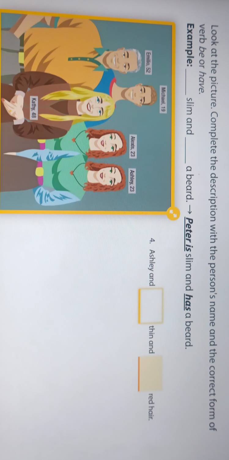 Look at the picture. Complete the description with the person's name and the correct form of 
verb be or have. 
Example: _slim and_ a beard. Peter is slim and has a beard. 
_ 
4. Ashley and □ thin and^(□) 
red hair.