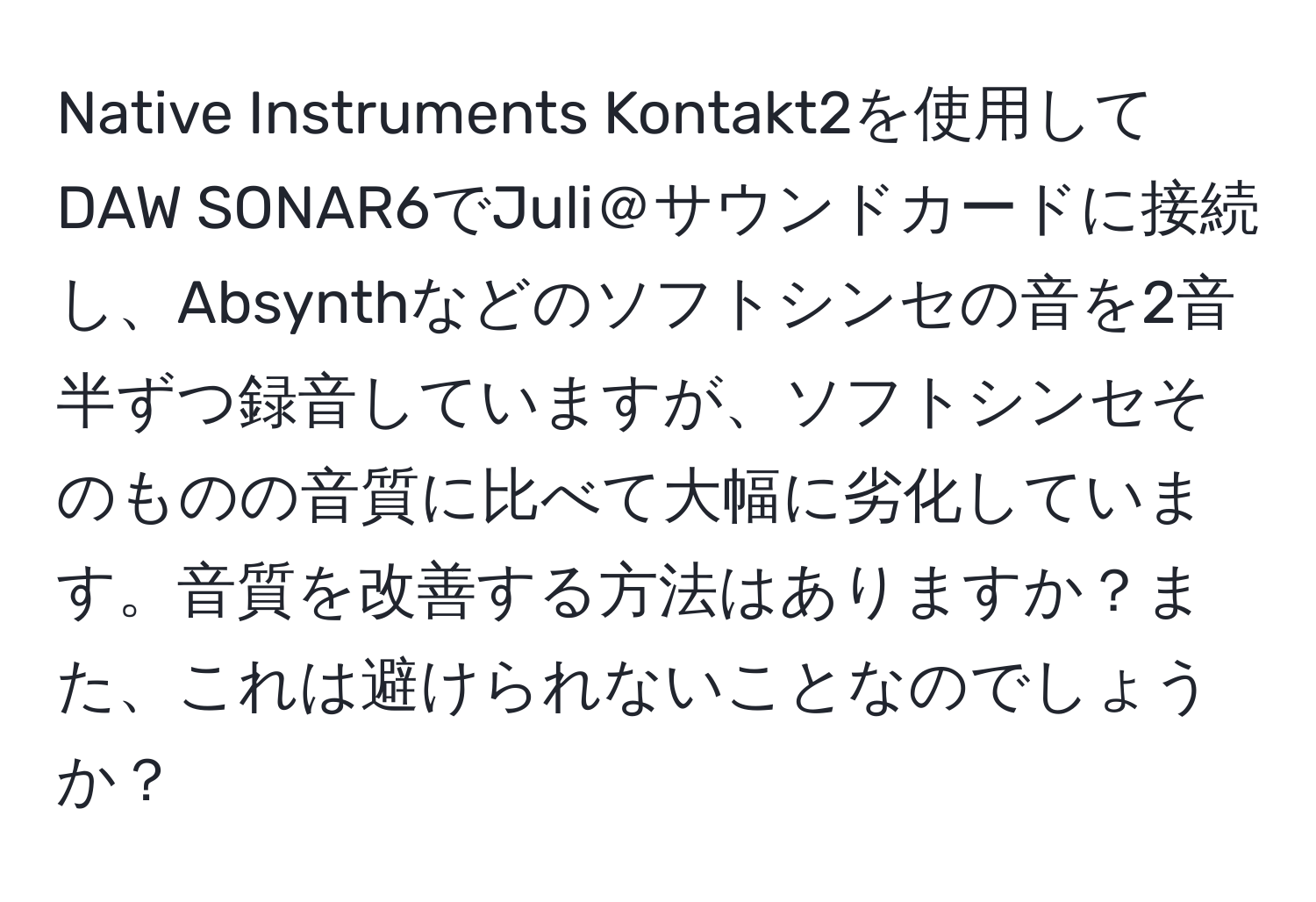 Native Instruments Kontakt2を使用してDAW SONAR6でJuli＠サウンドカードに接続し、Absynthなどのソフトシンセの音を2音半ずつ録音していますが、ソフトシンセそのものの音質に比べて大幅に劣化しています。音質を改善する方法はありますか？また、これは避けられないことなのでしょうか？