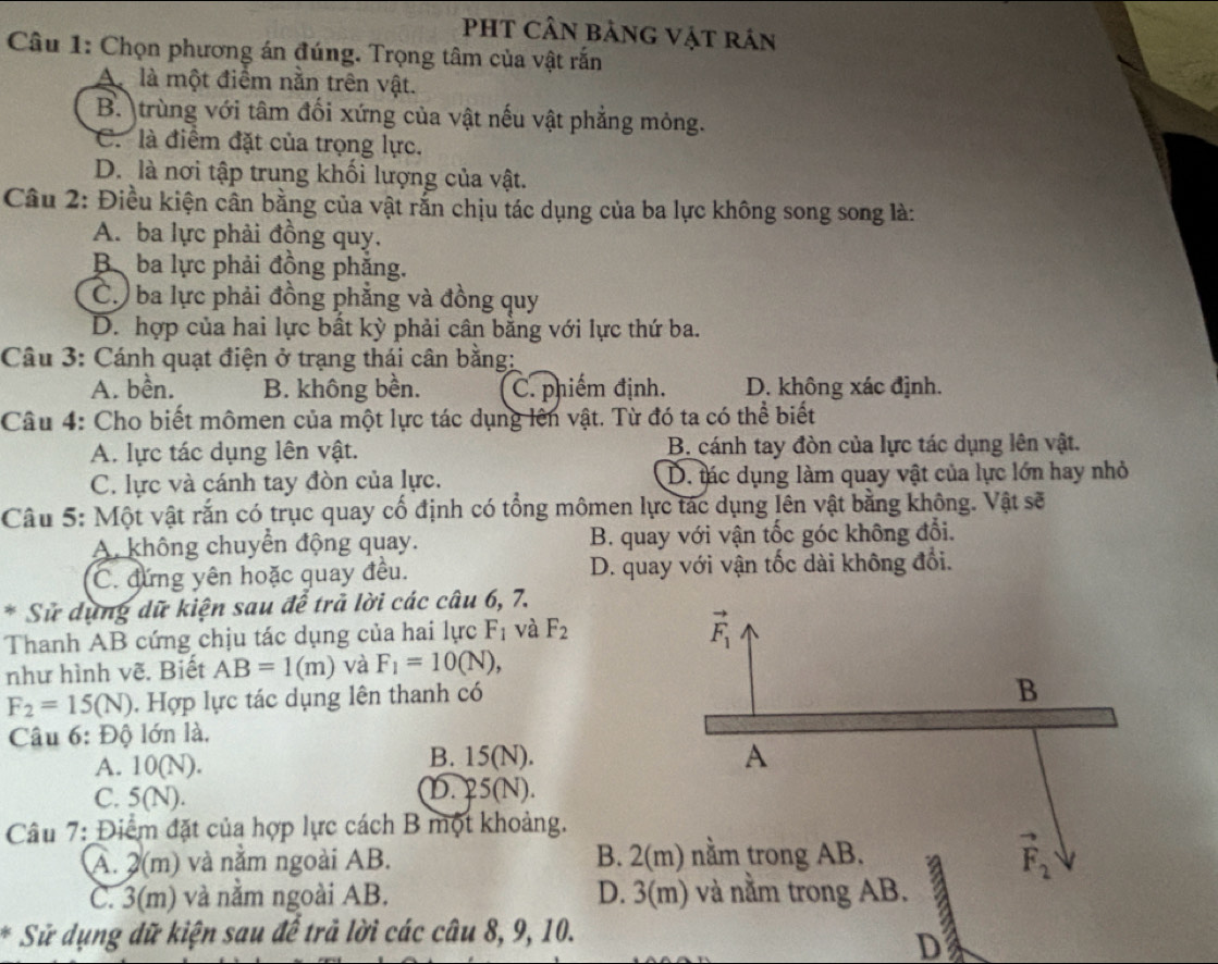 PHT Cần bảnG Vật rán
Câu 1: Chọn phương án đúng. Trọng tâm của vật rắn
A là một điểm nằn trên vật.
B. trùng với tâm đối xứng của vật nếu vật phẳng mỏng.
C. là điểm đặt của trọng lực.
D. là nơi tập trung khối lượng của vật.
Câu 2: Điều kiện cân bằng của vật rắn chịu tác dụng của ba lực không song song là:
A. ba lực phải đồng quy.
B ba lực phải đồng phẳng.
C. ba lực phải đồng phẳng và đồng quy
D. hợp của hai lực bất kỳ phải cân bằng với lực thứ ba.
Câu 3: Cánh quạt điện ở trạng thái cân bằng:
A. bền. B. không bền. C. phiếm định. D. không xác định.
Câu 4: Cho biết mômen của một lực tác dụng lên vật. Từ đó ta có thể biết
A. lực tác dụng lên vật. B. cánh tay đòn của lực tác dụng lên vật.
C. lực và cánh tay đòn của lực. D. tác dụng làm quay vật của lực lớn hay nhỏ
Câu 5: Một vật rắn có trục quay cố định có tổng mômen lực tác dụng lên vật bằng không. Vật sẽ
A. không chuyển động quay. B. quay với vận tốc góc không đổi.
C. đứng yên hoặc quay đều. D. quay với vận tốc dài không đổi.
* Sử dụng dữ kiện sau để trả lời các câu 6, 7.
Thanh AB cứng chịu tác dụng của hai lực F_1 và F_2
như hình vẽ. Biết AB=1(m) và F_1=10(N),
F_2=15(N). Hợp lực tác dụng lên thanh có
Câu 6: Độ lớn là.
A. 10(N). B. 15(N).
C. 5(N). D. 25(N).
Câu 7: Điểm đặt của hợp lực cách B một khoảng.
A. 2(m) và nằm ngoài AB. B. 2
C. 3(m) và nằm ngoài AB. D. 3(m) và nằm trong AB.
* Sử dụng dữ kiện sau để trả lời các câu 8, 9, 10.
D