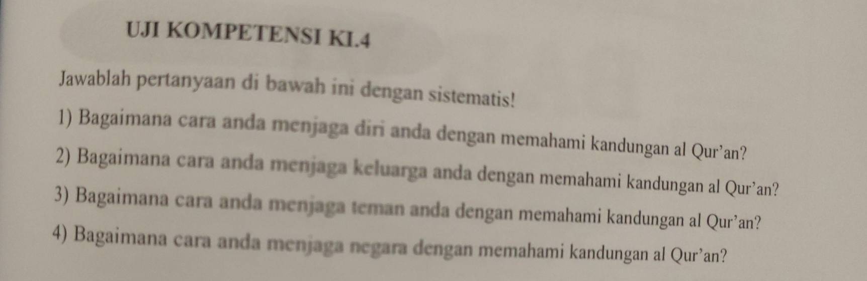 UJI KOMPETENSI KI.4 
Jawablah pertanyaan di bawah ini dengan sistematis! 
1) Bagaimana cara anda menjaga diri anda dengan memahami kandungan al Qur’an? 
2) Bagaimana cara anda menjaga keluarga anda dengan memahami kandungan al Qur’an? 
3) Bagaimana cara anda menjaga teman anda dengan memahami kandungan al Qur’an? 
4) Bagaimana cara anda menjaga negara dengan memahami kandungan al Qur’an?