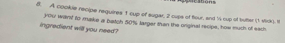 pplications 
8. A cookie recipe requires 1 cup of sugar, 2 cups of flour, and ½ cup of butter (1 stick). If 
you want to make a batch 50% larger than the original recipe, how much of each 
ingredient will you need?