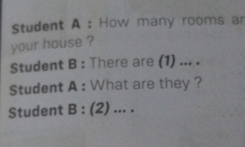 Student A : How many rooms ar 
your house ? 
Student B : There are (1) ... . 
Student A : What are they ? 
Student B : (2) ... .