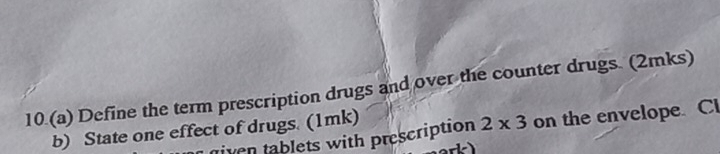 10.(a) Define the term prescription drugs and over the counter drugs. (2mks) 
iven tablets with prescription 2* 3 on the envelope. Cl 
b) State one effect of drugs. (1mk)