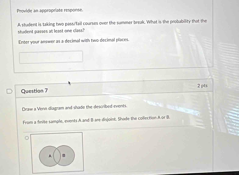 Provide an appropriate response. 
A student is taking two pass/fail courses over the summer break. What is the probability that the 
student passes at least one class? 
Enter your answer as a decimal with two decimal places. 
Question 7 2 pts 
Draw a Venn diagram and shade the described events. 
From a finite sample, events A and B are disjoint. Shade the collection A or B. 
A