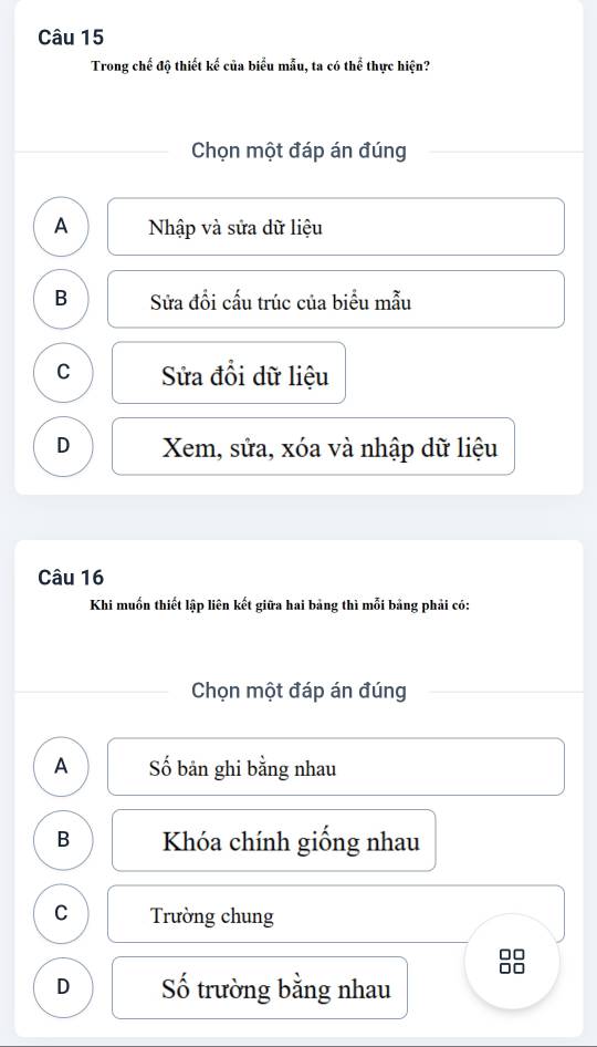 Trong chế độ thiết kế của biểu mẫu, ta có thể thực hiện?
Chọn một đáp án đúng
A Nhập và sửa dữ liệu
B Sửa đổi cấu trúc của biểu mẫu
C Sửa đổi dữ liệu
D Xem, sửa, xóa và nhập dữ liệu
Câu 16
Khi muốn thiết lập liên kết giữa hai bảng thì mỗi bảng phải có:
Chọn một đáp án đúng
A Số bản ghi bằng nhau
B Khóa chính giống nhau
C Trường chung
D Số trường bằng nhau