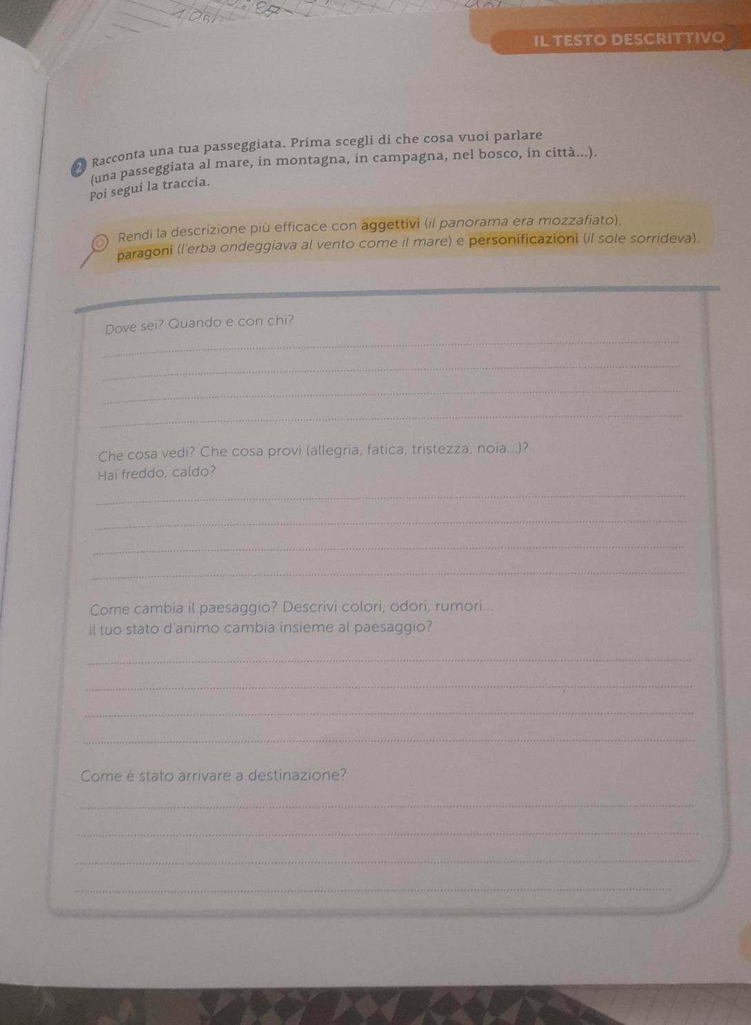 IL TESTO DESCRITTIVO 
Racconta una tua passeggiata. Príma sceglí di che cosa vuoi parlare 
(una passeggiata al mare, in montagna, in campagna, nel bosco, in città...). 
Poi segui la traccia. 
) Rendi la descrizione più efficace con aggettivi (il panorama era mozzafiato), 
paragoni (l’erba ondeggiava al vento come il mare) e personificazioni (il sole sorrideva). 
_ 
Dove sei? Quando e con chi? 
_ 
_ 
_ 
Che cosa vedi? Che cosa provi (allegria, fatica, tristezza, noia...)? 
Hai freddo, caldo? 
_ 
_ 
_ 
_ 
Come cambia il paesaggio? Descrivi colori, odori, rumori... 
II tuo stato d'animo cambia insieme al paesaggio? 
_ 
_ 
_ 
_ 
Come è stato arrivare a destinazione? 
_ 
_ 
_ 
_