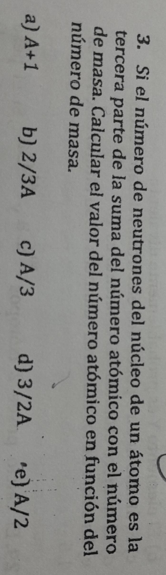 Si el número de neutrones del núcleo de un átomo es la
tercera parte de la suma del número atómico con el número
de masa. Calcular el valor del número atómico en función del
número de masa.
a) A+1
b) 2/3A c) A/3 d) 3/2A ·e) A/2