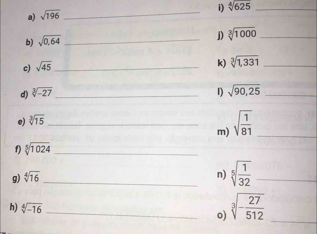 sqrt[4](625) _ 
a) sqrt(196)
_ 
b) sqrt(0,64) _ 
j) sqrt[3](1000) _ 
c) sqrt(45) _ 
k) sqrt[3](1,331) _ 
d) sqrt[3](-27) _ I) sqrt(90,25) _ 
e) sqrt[3](15) _ 
m) sqrt(frac 1)81 _ 
f) sqrt[5](1024) _ 
g) sqrt[4](16) _ 
n) sqrt[5](frac 1)32 _ 
h) sqrt[4](-16) _o) 
_ sqrt[3](-frac 27)512