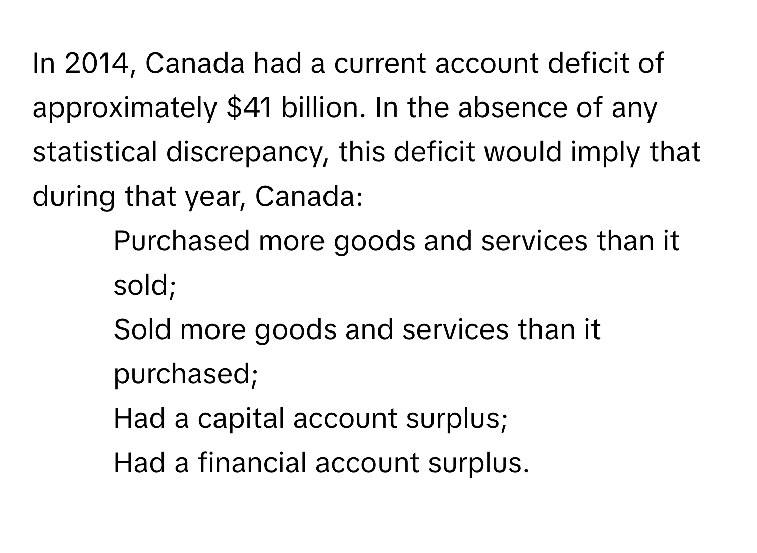 In 2014, Canada had a current account deficit of approximately $41 billion. In the absence of any statistical discrepancy, this deficit would imply that during that year, Canada:

1) Purchased more goods and services than it sold;
2) Sold more goods and services than it purchased;
3) Had a capital account surplus;
4) Had a financial account surplus.