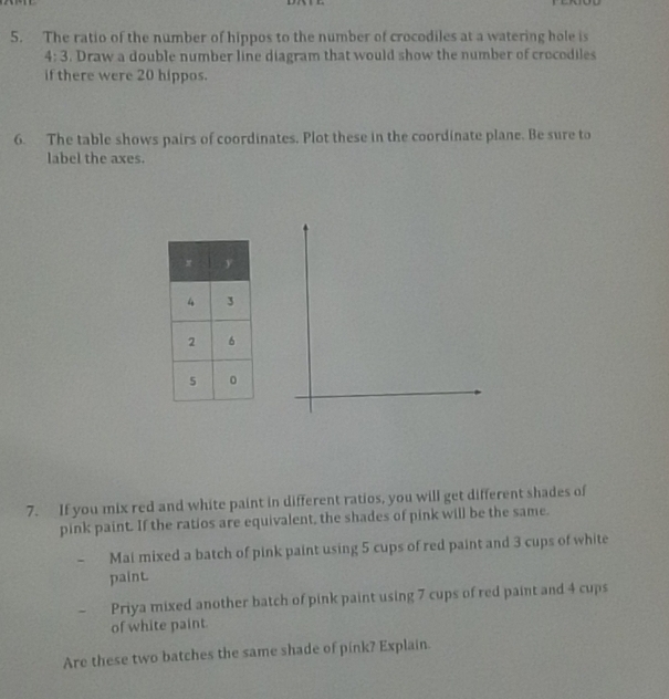 The ratio of the number of hippos to the number of crocodiles at a watering hole is
4:3. Draw a double number line diagram that would show the number of crocodiles
if there were 20 hippos.
6. The table shows pairs of coordinates. Plot these in the coordinate plane. Be sure to
label the axes.
7. If you mix red and white paint in different ratios, you will get different shades of
pink paint. If the ratios are equivalent, the shades of pink will be the same.
- Mai mixed a batch of pink paint using 5 cups of red paint and 3 cups of white
paint
-   Priya mixed another batch of pink paint using 7 cups of red paint and 4 cups
of white paint.
Are these two batches the same shade of pink? Explain.