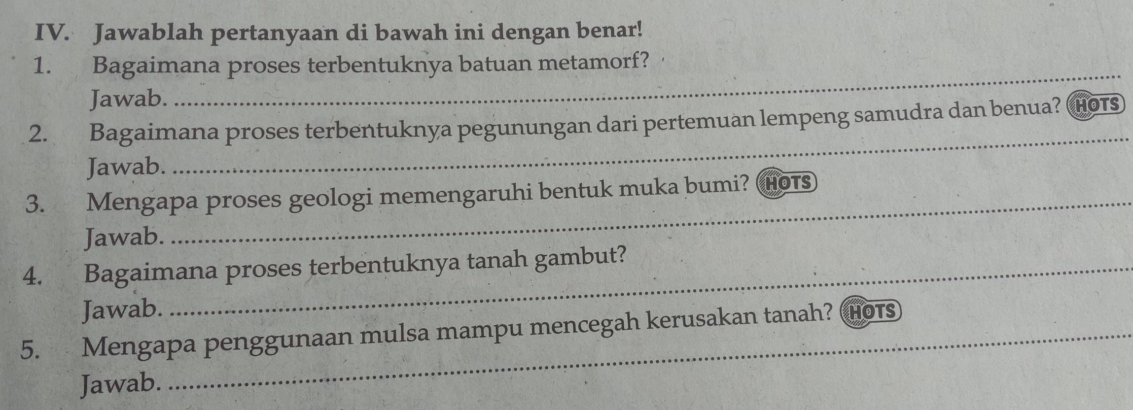 Jawablah pertanyaan di bawah ini dengan benar! 
_ 
1. Bagaimana proses terbentuknya batuan metamorf? 
Jawab. 
_ 
2. Bagaimana proses terbentuknya pegunungan dari pertemuan lempeng samudra dan benua? HOTS 
Jawab. 
_ 
3. Mengapa proses geologi memengaruhi bentuk muka bumi? Hot 
Jawab. 
4. Bagaimana proses terbentuknya tanah gambut? 
Jawab. 
5. Mengapa penggunaan mulsa mampu mencegah kerusakan tanah? HOTS 
Jawab.