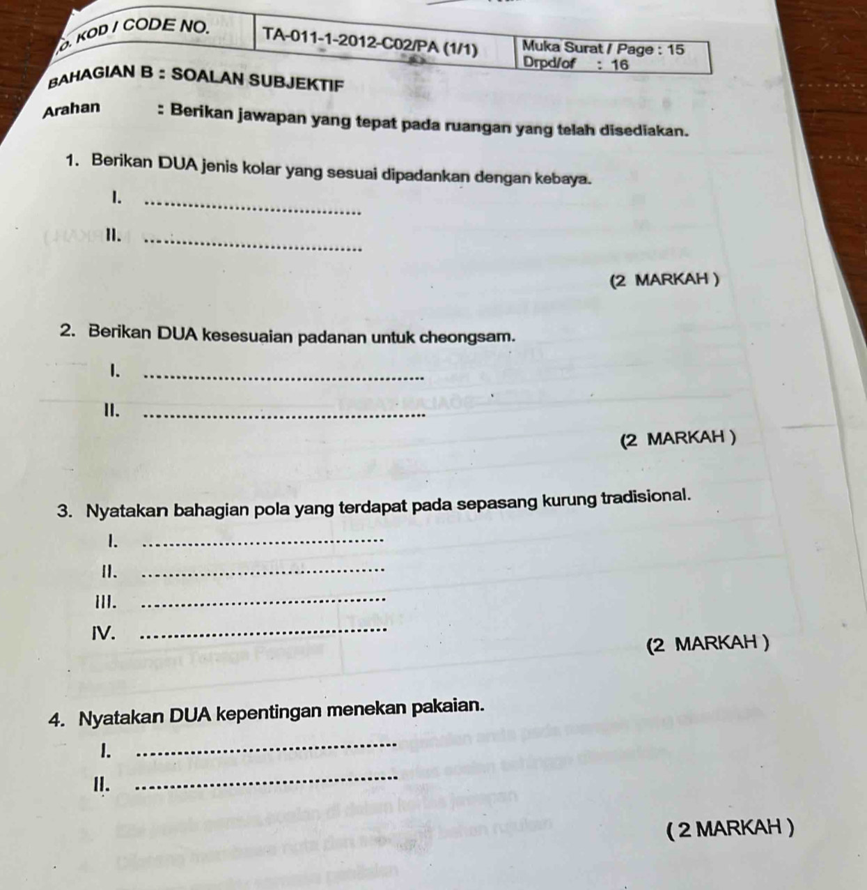 KOD / CODE NO. TA-011-1-2012-C02/PA (1/1) Muka Surat / Page : 15 
Drpd/of : 16 
BAHAGIAN B ： SOALAN SUBJEKTIF 
Arahan : Berikan jawapan yang tepat pada ruangan yang telah disediakan. 
1. Berikan DUA jenis kolar yang sesuai dipadankan dengan kebaya. 
1._ 
1._ 
(2 MARKAH ) 
2. Berikan DUA kesesuaian padanan untuk cheongsam. 
1._ 
II._ 
(2 MARKAH ) 
3. Nyatakan bahagian pola yang terdapat pada sepasang kurung tradisional. 
1._ 
I._ 
ⅢI. 
_ 
IV. 
_ 
(2 MARKAH ) 
4. Nyatakan DUA kepentingan menekan pakaian. 
I. 
_ 
II. 
_ 
( 2 MARKAH )