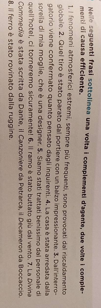 Nelle seguenti frasi sottolinea una volta i complementi d'agente, due volte i comple- 
menti di causa efficiente. 
1. I fenomeni atmosferici estremi, sempre più frequenti, sono provocati dal riscaldamento 
globale. 2. Quel tiro è stato parato dal portiere con un balzo impressionante. 3. Dall’interro- 
gatorio viene confermato quanto pensato dagli inquirenti. 4. La casa è stata arredata dalla 
sorella di mia moglie, che è una designer. 5. Siamo stati trattati benissimo dal personale di 
quell'hotel, ci torneremo sicuramente! 6. Il ramo è stato buttato giù dal vento. 7. La Divina 
Commedia è stata scritta da Dante, il Canzoniere da Petrarca, il Decameron da Boccaccio. 
8. Il ferro è stato rovinato dalla ruggine.