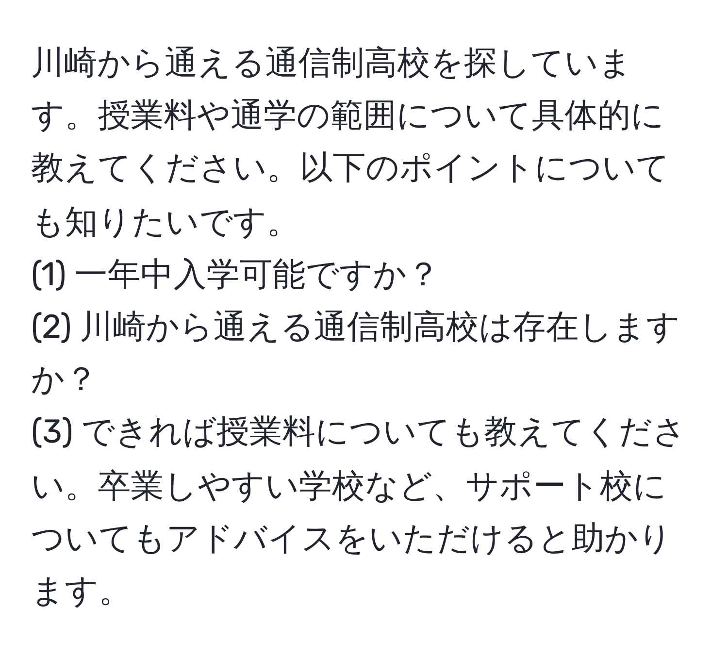 川崎から通える通信制高校を探しています。授業料や通学の範囲について具体的に教えてください。以下のポイントについても知りたいです。  
(1) 一年中入学可能ですか？  
(2) 川崎から通える通信制高校は存在しますか？  
(3) できれば授業料についても教えてください。卒業しやすい学校など、サポート校についてもアドバイスをいただけると助かります。