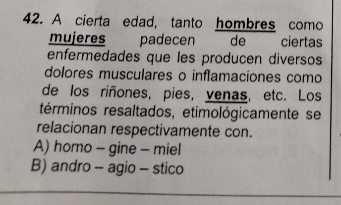 A cierta edad, tanto hombres como
mujeres padecen de ciertas
enfermedades que les producen diversos
dolores musculares o inflamaciones como
de los riñones, pies, venas, etc. Los
términos resaltados, etimológicamente se
relacionan respectivamente con.
A) homo - gine - miel
B) andro - agio - stico