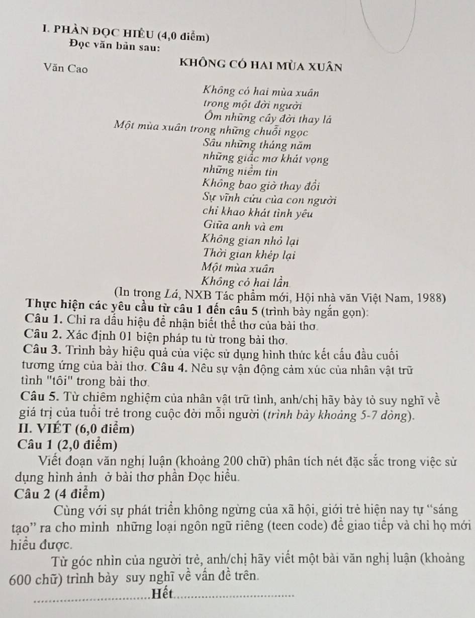 PHÀN ĐQC HIÊU (4,0 điểm)
Đọc văn bản sau:
Văn Cao
không có hai mùa xuân
Không có hai mùa xuân
trong một đời người
m những cây đời thay lá
Một mùa xuân trong những chuỗi ngọc
Sâu những tháng năm
những giấc mơ khát vọng
những niềm tin
Khổng bao giờ thay đổi
Sự vĩnh cửu của con người
chỉ khao khát tình yêu
Giữa anh và em
Không gian nhỏ lại
Thời gian khép lại
Một mùa xuân
Không có hai lần
(In trọng Lá, NXB Tác phẩm mới, Hội nhà văn Việt Nam, 1988)
Thực hiện các yêu cầu từ câu 1 đến cầu 5 (trình bày ngắn gọn):
Câu 1. Chỉ ra dấu hiệu đề nhận biết thể thơ của bài thơ.
Câu 2. Xác định 01 biện pháp tu từ trong bài thơ.
Câu 3. Trình bày hiệu quả của việc sử dụng hình thức kết cấu đầu cuối
tương ứng của bài thơ. Câu 4. Nêu sự vận động cảm xúc của nhân vật trữ
tình "tôi" trong bài thơ
Câu 5. Từ chiêm nghiệm của nhân vật trữ tình, anh/chị hãy bày tỏ suy nghĩ về
giá trị của tuổi trẻ trong cuộc đời mỗi người (trình bảy khoảng 5-7 dòng).
II. VIÉT (6,0 điểm)
Câu 1 (2,0 điểm)
Viết đoạn văn nghị luận (khoảng 200 chữ) phân tích nét đặc sắc trong việc sử
dụng hình ảnh ở bài thơ phần Đọc hiều.
Câu 2 (4 điểm)
Cùng với sự phát triển không ngừng của xã hội, giới trẻ hiện nay tự “sáng
tạo'' ra cho mình những loại ngôn ngữ riêng (teen code) để giao tiếp và chỉ họ mới
hiều được.
Từ góc nhìn của người trẻ, anh/chị hãy viết một bài văn nghị luận (khoảng
600 chữ) trình bày suy nghĩ về vấn đề trên.
Hết