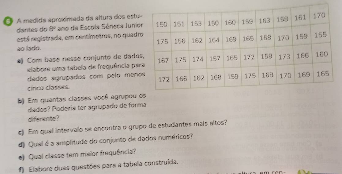 A medida aproximada da altura dos estu 
dantes do 8º ano da Escola Sêneca Junio 
está registrada, em centímetros, no quadr 
ao lado. 
a) Com base nesse conjunto de dado 
elabore uma tabela de frequência par 
dados agrupados com pelo meno 
cínco classes. 
b) Em quantas classes você agrupou 
dados? Podería ter agrupado de forma 
diferente? 
c) Em qual intervalo se encontra o grupo de estudantes mais altos? 
d) Qual é a amplitude do conjunto de dados numéricos? 
e) Qual classe tem maior frequência? 
f) Elabore duas questões para a tabela construída.