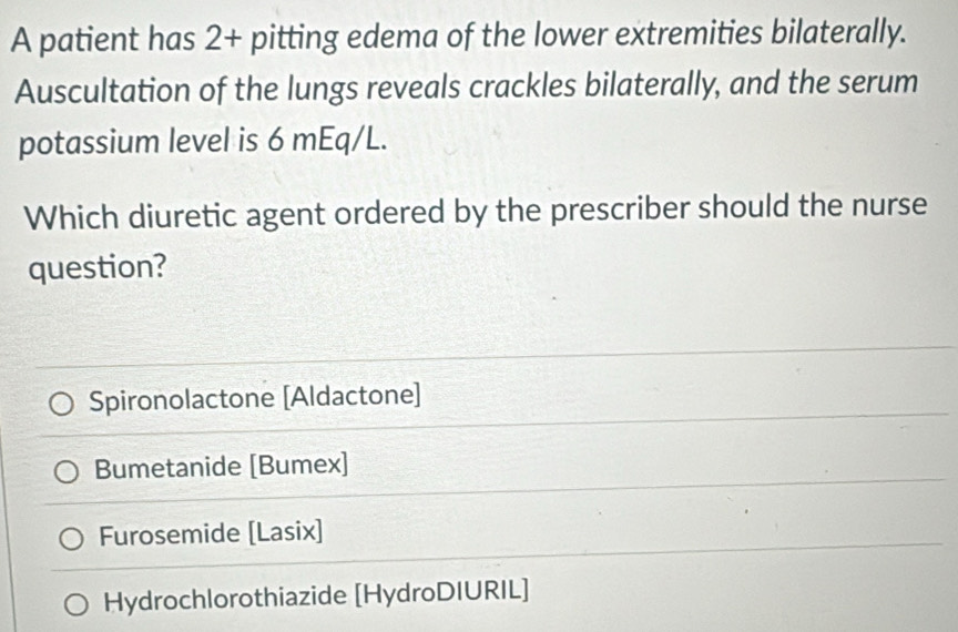 A patient has 2+ pitting edema of the lower extremities bilaterally.
Auscultation of the lungs reveals crackles bilaterally, and the serum
potassium level is 6 mEq/L.
Which diuretic agent ordered by the prescriber should the nurse
question?
Spironolactone [Aldactone]
Bumetanide [Bumex]
Furosemide [Lasix]
Hydrochlorothiazide [HydroDIURIL]