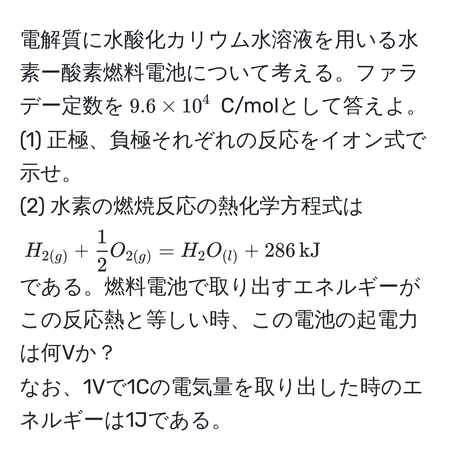 電解質に水酸化カリウム水溶液を用いる水素ー酸素燃料電池について考える。ファラデー定数を$9.6 * 10^(4$ C/molとして答えよ。  
(1) 正極、負極それぞれの反応をイオン式で示せ。  
(2) 水素の燃焼反応の熱化学方程式は  
$H_2(g)) +  1/2  O_2(g) = H_2O_(l) + 286 , kJ$  
である。燃料電池で取り出すエネルギーがこの反応熱と等しい時、この電池の起電力は何Vか？  
なお、1Vで1Cの電気量を取り出した時のエネルギーは1Jである。