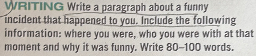 WRITING Write a paragraph about a funny 
incident that happened to you. Include the following 
information: where you were, who you were with at that 
moment and why it was funny. Write 80-100 words.