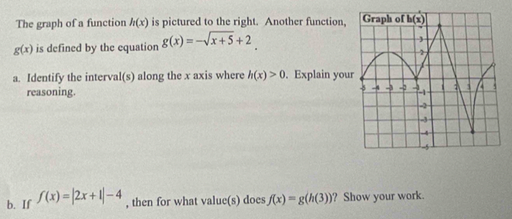 The graph of a function h(x) is pictured to the right. Another function,
g(x) is defined by the equation g(x)=-sqrt(x+5)+2
a. Identify the interval(s) along the x axis where h(x)>0. Explain you
reasoning.
b. If f(x)=|2x+1|-4 , then for what value(s) does f(x)=g(h(3)) ? Show your work.
