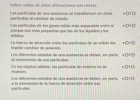 Indica cuáles de estas afirmaciones son ciertas.
Las partículas de una sustancia se transforman en otras v○fO
partículas al cambiar de estado.
Las partículas de los gases están más separadas entre sí v○ fO
porque son más pequeñas que las de los líquidos y los
sólidos.
La fuerza de atracción entre las partículas de un sólido les vO fO
impide cambiar de posición.
Los diferentes estados de una sustancia se deben, en parte, v〇f〇
al movimiento de sus partículas.
En los objetos sólidos, las partículas de materia no se v○fO
mueven.
Los diferentes estados de una sustancia se deben, en parte, v¤f¤
a la intensidad de la fuerza de atracción entre sus
partículas.