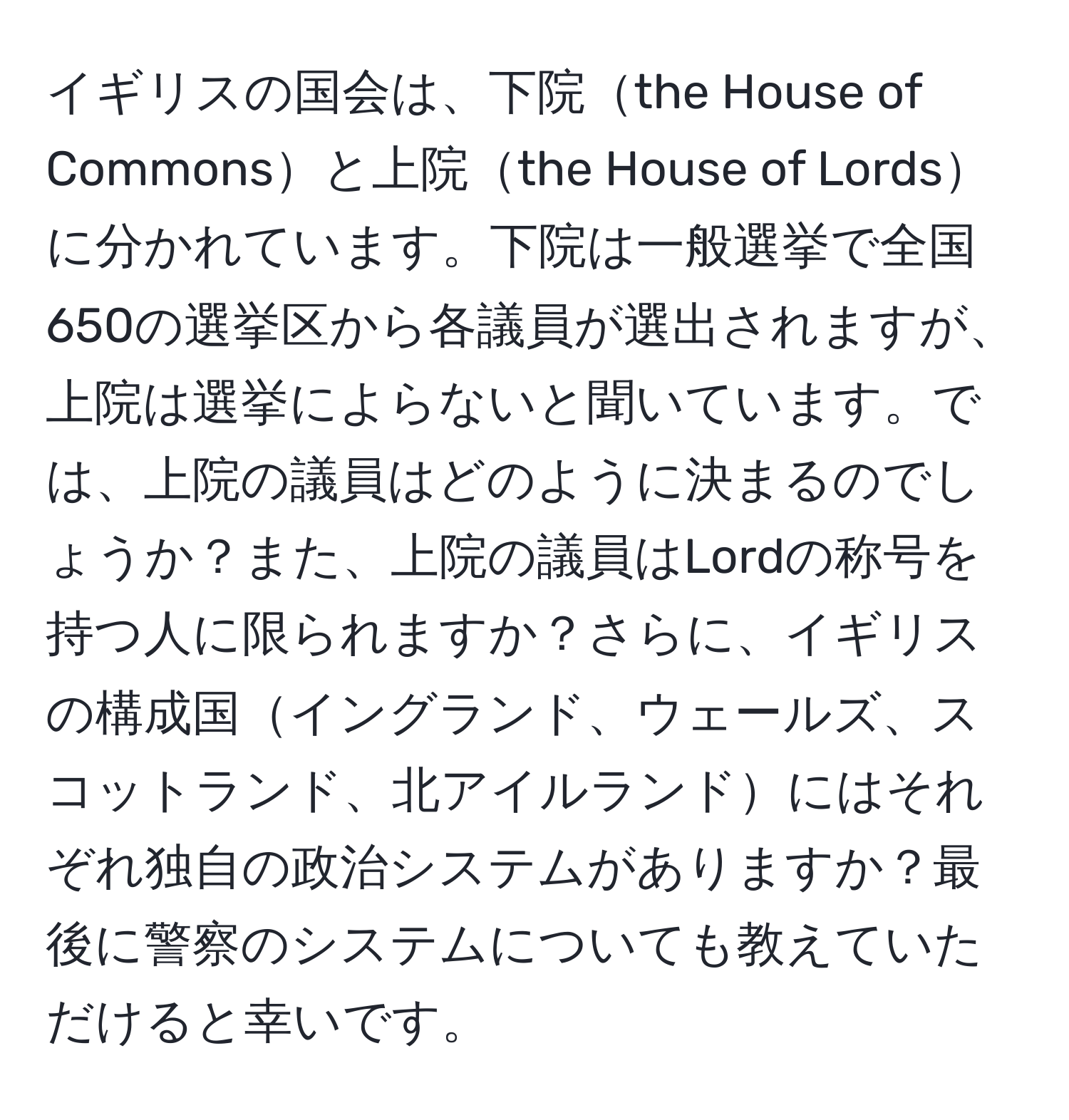 イギリスの国会は、下院the House of Commonsと上院the House of Lordsに分かれています。下院は一般選挙で全国650の選挙区から各議員が選出されますが、上院は選挙によらないと聞いています。では、上院の議員はどのように決まるのでしょうか？また、上院の議員はLordの称号を持つ人に限られますか？さらに、イギリスの構成国イングランド、ウェールズ、スコットランド、北アイルランドにはそれぞれ独自の政治システムがありますか？最後に警察のシステムについても教えていただけると幸いです。