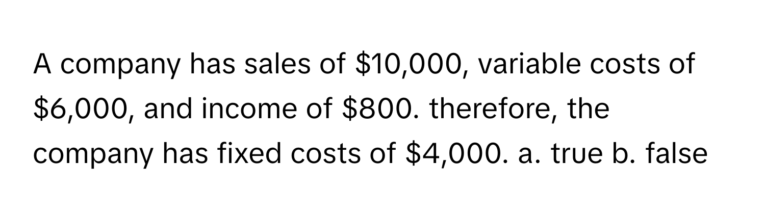 A company has sales of $10,000, variable costs of $6,000, and income of $800. therefore, the company has fixed costs of $4,000.  a. true b. false