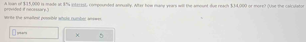 A loan of $15,000 is made at 8% interest, compounded annually. After how many years will the amount due reach $34,000 or more? (Use the calculator 
provided if necessary.) 
Write the smallest possible whole number answer.
years
×