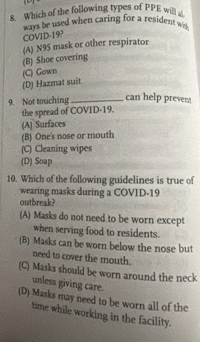 1
8. Which of the following types of PPE will al-
ways be used when caring for a resident with
COVID-19?
(A) N95 mask or other respirator
(B) Shoe covering
(C) Gown
(D) Hazmat suit
9. Not touching_
can help prevent
the spread of COVID-19.
(A) Surfaces
(B) One's nose or mouth
(C) Cleaning wipes
(D) Soap
10. Which of the following guidelines is true of
wearing masks during a COVID-19
outbreak?
(A) Masks do not need to be worn except
when serving food to residents.
(B) Masks can be worn below the nose but
need to cover the mouth.
(C) Masks should be worn around the neck
unless giving care.
(D) Masks may need to be worn all of the
time while working in the facility.