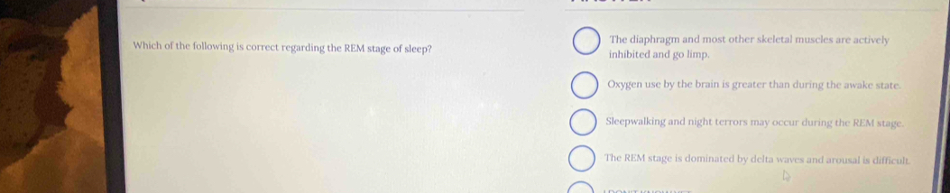 The diaphragm and most other skeletal muscles are actively
Which of the following is correct regarding the REM stage of sleep? inhibited and go limp.
Oxygen use by the brain is greater than during the awake state.
Sleepwalking and night terrors may occur during the REM stage.
The REM stage is dominated by delta waves and arousal is difficult.