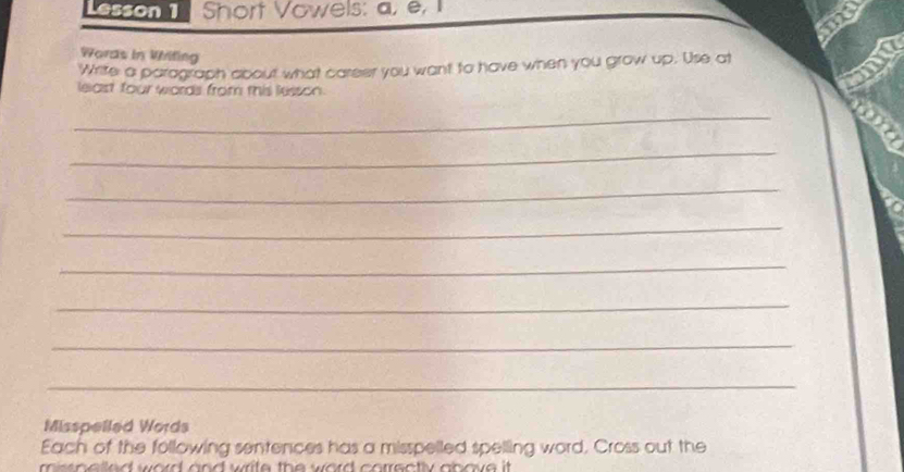 Lesson 1 Short Vowels: a, e, I 
mo 
Wards in Writing 
Write a paragraph about what career you want to have when you grow up. Use at 
lelast four words from this lesson. 
_ 
_ 
_ 
_ 
_ 
_ 
_ 
_ 
Misspelled Words 
Each of the following sentences has a misspelled spelling word, Cross out the 
m ss o e ed wod and write the word corrsotly above it .