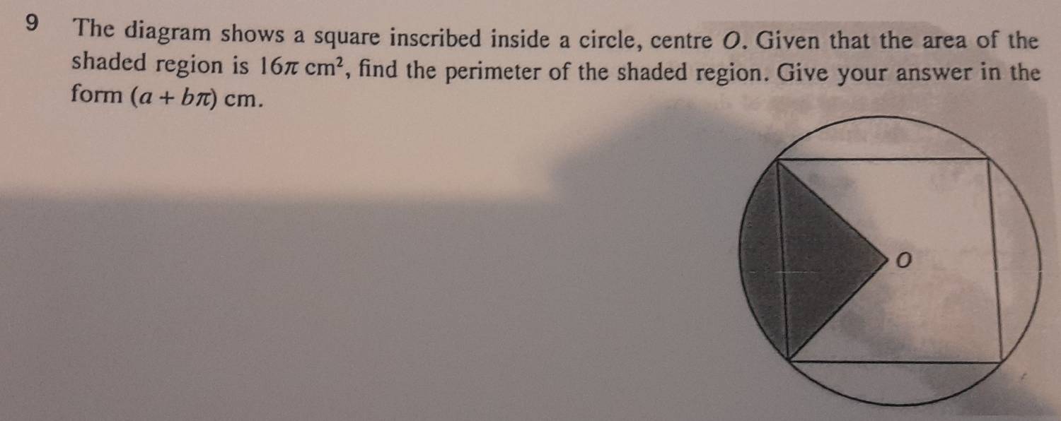 The diagram shows a square inscribed inside a circle, centre O. Given that the area of the 
shaded region is 16π cm^2 , find the perimeter of the shaded region. Give your answer in the 
form (a+bπ )cm.